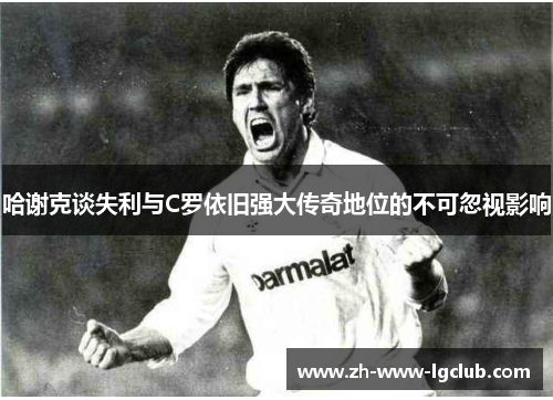 哈谢克谈失利与C罗依旧强大传奇地位的不可忽视影响