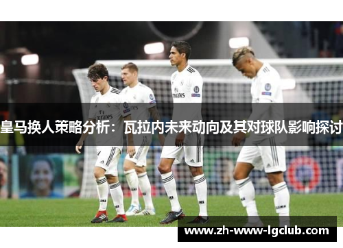 皇马换人策略分析:瓦拉内未来动向及其对球队影响探讨 皇马换人策略分析:瓦拉内未来动向及其对球队影响探讨